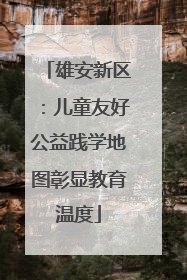 雄安新区：儿童友好公益践学地图彰显教育温度
